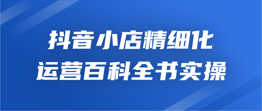 抖店實操教程：抖音小店精細化運營百科全書實操