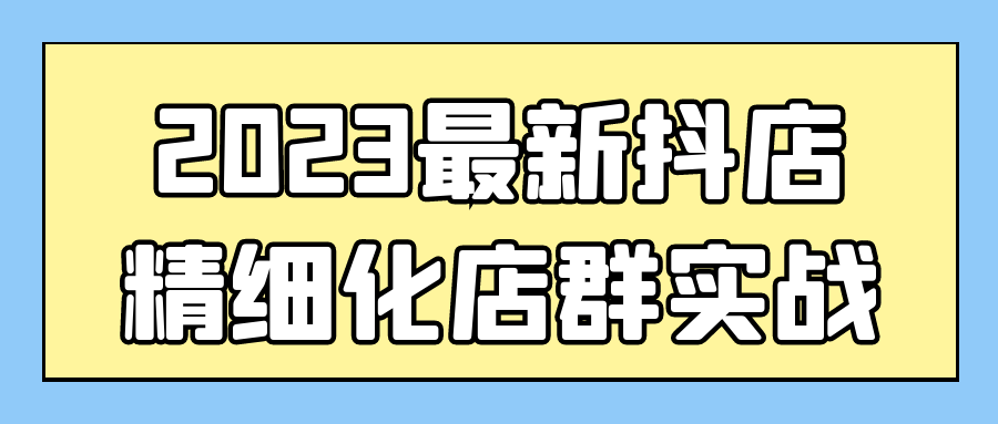 抖音抖店運營精品課程：2023最新抖店精細化店羣實戰